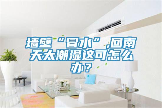 墻壁“冒水”,回南天太潮濕這可怎么辦？