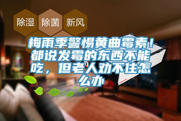 梅雨季警惕黃曲霉素！都說(shuō)發(fā)霉的東西不能吃，但老人勸不住怎么辦