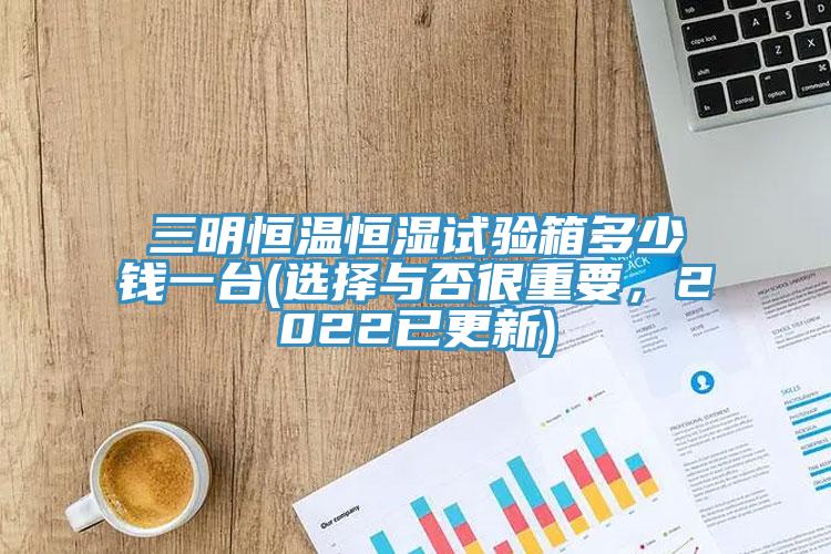 三明恒溫恒濕試驗(yàn)箱多少錢一臺(tái)(選擇與否很重要，2022已更新)