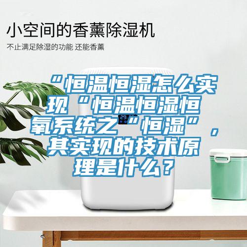 “恒溫恒濕怎么實現(xiàn)“恒溫恒濕恒氧系統(tǒng)之“恒濕”，其實現(xiàn)的技術(shù)原理是什么？