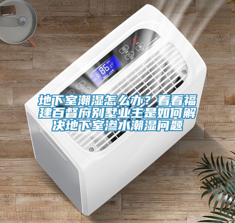 地下室潮濕怎么辦？看看福建百督府別墅業(yè)主是如何解決地下室滲水潮濕問題