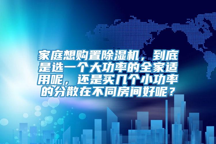 家庭想購置除濕機，到底是選一個大功率的全家適用呢，還是買幾個小功率的分散在不同房間好呢？