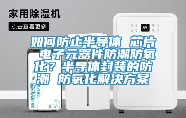 如何防止半導(dǎo)體 芯片 電子元器件防潮防氧化？半導(dǎo)體封裝的防潮 防氧化解決方案
